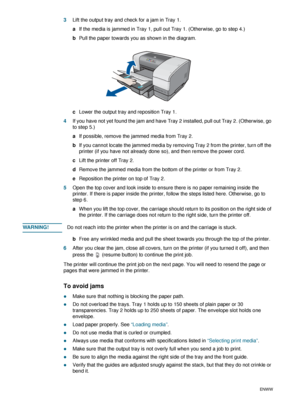 Page 624-12ENWW
3Lift the output tray and check for a jam in Tray 1. 
aIf the media is jammed in Tray 1, pull out Tray 1. (Otherwise, go to step 4.)
bPull the paper towards you as shown in the diagram.
cLower the output tray and reposition Tray 1.
4If you have not yet found the jam and have Tray 2 installed, pull out Tray 2. (Otherwise, go 
to step 5.)
aIf possible, remove the jammed media from Tray 2.
bIf you cannot locate the jammed media by removing Tray 2 from the printer, turn off the 
printer (if you have...