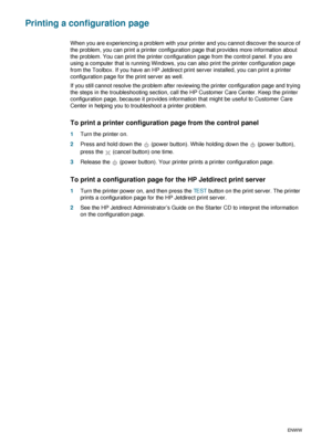 Page 644-14ENWW
Printing a configuration page
When you are experiencing a problem with your printer and you cannot discover the source of 
the problem, you can print a printer configuration page that provides more information about 
the problem. You can print the printer configuration page from the control panel. If you are 
using a computer that is running Windows, you can also print the printer configuration page 
from the Toolbox. If you have an HP Jetdirect print server installed, you can print a printer...