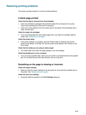 Page 67ENWW4-17
Resolving printing problems
This section provides solutions to common printing problems.
A blank page printed
Check that the tape is removed from the printheads
zEach new printhead is packaged with protective plastic film covering the ink nozzles. 
Check each printhead and remove film if necessary.
zClean any excess adhesive from the contact area on the backs of the printheads with a 
clean, lint-free cloth.
Check for empty ink cartridges
zIf you are printing black text and a blank page prints,...