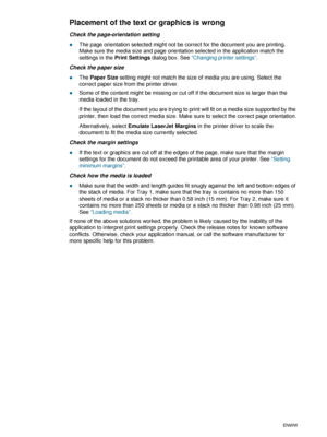 Page 684-18ENWW
Placement of the text or graphics is wrong
Check the page-orientation setting
zThe page orientation selected might not be correct for the document you are printing. 
Make sure the media size and page orientation selected in the application match the 
settings in the Print Settings dialog box. See “Changing printer settings”.
Check the paper size
zThe Paper Size setting might not match the size of media you are using. Select the 
correct paper size from the printer driver.
zSome of the content...