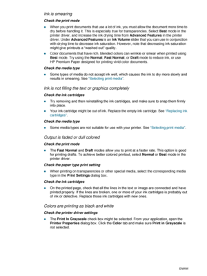 Page 704-20ENWW
Ink is smearing
Check the print mode
zWhen you print documents that use a lot of ink, you must allow the document more time to 
dry before handling it. This is especially true for transparencies. Select Best mode in the 
printer driver, and increase the ink drying time from Advanced Features in the printer 
driver. Under Advanced Features is an Ink Volume slider that you can use in conjunction 
with drying time to decrease ink saturation. However, note that decreasing ink saturation 
might give...