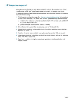 Page 84B-2ENWW
HP telephone support
During the warranty period, you may obtain assistance from the HP Customer Care Center. 
For the number to call, refer to the Support guide that came in the box with your printer.
To assist our Customer Care Center representatives to serve you better, prepare the following 
information before calling.
1Print the printer configuration page. See “Maintaining and troubleshooting” for instructions 
on how to print this page. If the printer does not print, get the following...