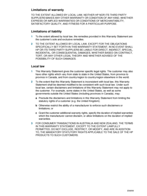 Page 86B-4ENWW
Limitations of warranty
TO THE EXTENT ALLOWED BY LOCAL LAW, NEITHER HP NOR ITS THIRD PARTY 
SUPPLIERS MAKES ANY OTHER WARRANTY OR CONDITION OF ANY KIND, WHETHER 
EXPRESS OR IMPLIED WARRANTIES OR CONDITIONS OF MERCHANTABILITY, 
SATISFACTORY QUALITY, AND FITNESS FOR A PARTICULAR PURPOSE.
Limitations of liability
1To the extent allowed by local law, the remedies provided in this Warranty Statement are 
the customer’s sole and exclusive remedies.
2TO THE EXTENT ALLOWED BY LOCAL LAW, EXCEPT FOR THE...