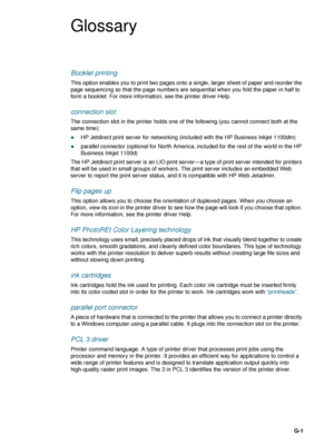 Page 93ENWWG-1
Glossary
Booklet printing
This option enables you to print two pages onto a single, larger sheet of paper and reorder the 
page sequencing so that the page numbers are sequential when you fold the paper in half to 
form a booklet. For more information, see the printer driver Help.
connection slot
The connection slot in the printer holds one of the following (you cannot connect both at the 
same time):
zHP Jetdirect print server for networking (included with the HP Business Inkjet 1100dtn)...