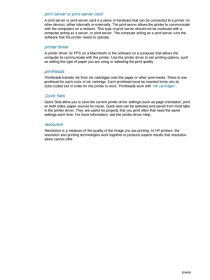 Page 94G-2ENWW
print server or print server card
A print server or print server card is a piece of hardware that can be connected to a printer (or 
other device), either internally or externally. The print server allows the printer to communicate 
with the computers on a network. This type of print server should not be confused with a 
computer acting as a server, or print server. The computer acting as a print server runs the 
software that the printer needs to operate.
printer driver
A printer driver (or PPD...