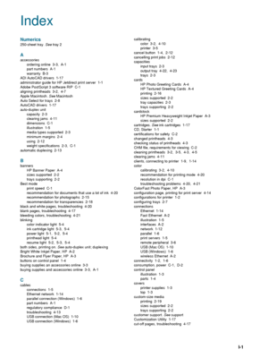 Page 95ENWWI-1
Index
Numerics
250-sheet tray. See tray 2
A
accessories
ordering online 3-3, A-1
part numbers  A-1
warranty B-3
ADI AutoCAD drivers  1-17
administrator guide for HP Jetdirect print server  1-1
Adobe PostScript 3 software RIP  C-1
aligning printheads 3-2, 4-7
Apple Macintosh. See Macintosh
Auto Select for trays  2-8
AutoCAD drivers  1-17
auto-duplex unit
capacity 2-3
clearing jams  4-11
dimensions C-1
illustration 1-5
media types supported  2-3
minimum margins  2-4
using 2-12
weight specifications...