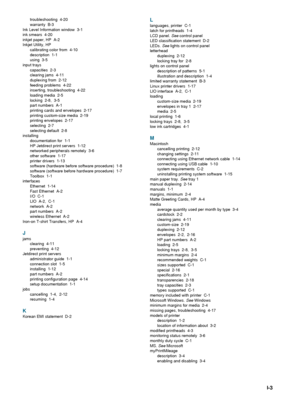 Page 97ENWWI-3
troubleshooting 4-20
warranty B-3
Ink Level Information window  3-1
ink smears  4-20
inkjet paper, HP  A-2
Inkjet Utility, HP
calibrating color from  4-10
description 1-1
using 3-5
input trays
capacities 2-3
clearing jams  4-11
duplexing from  2-12
feeding problems  4-22
inserting, troubleshooting  4-22
loading media  2-5
locking 2-8, 3-5
part numbers  A-1
printing cards and envelopes  2-17
printing custom-size media  2-19
printing envelopes  2-17
selecting 2-7
selecting default  2-8
installing...