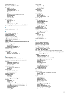 Page 99ENWWI-5
printer specifications  C-1
Printer Status tab, Toolbox  3-1
printheads
aligning 3-2, 4-7
checking status  4-3
cleaning 3-2, 3-5, 4-3, 4-5
illustration 1-4
latch 1-4
light patterns on control panel  5-2,  5-4
part numbers  A-2
replacing 4-8
status 1-1, 3-1
printing supplies
area in printer  1-4
cover 1-3
lights 1-4
ordering online 3-3, A-1
purchasing supplies and accessories online 3-3, A-1
Q
quality, troubleshooting  4-19
R
RAM included with printer  C-1
refilled ink cartridges  5-3
registering...