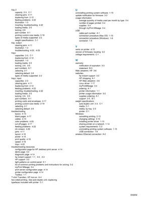 Page 100I-6ENWW tray 2
capacity 2-3, C-1
clearing jams  4-11
duplexing from  2-12
feeding problems  4-22
illustration 1-3
inserting, troubleshooting  4-22
loading media  2-5
locking 2-8
part number  A-1
printing custom-size media  2-19
types of media supported  2-2
weight specifications  C-1
tray, output
clearing jams  4-11
illustration 1-3
troubleshooting 4-22, 4-23
trays
capacities 2-3, C-1
duplexing from  2-12
illustration 1-3
loading media  2-5
locking 2-8, 3-5
part numbers  A-1
selecting 2-7
selecting...