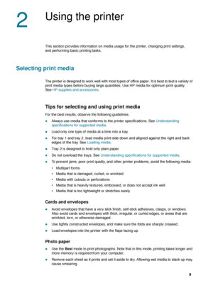 Page 11ENWW     9     
2
Using the printer
This section provides information on media usage for the printer, changing print settings, 
and performing basic printing tasks.
Selecting print media
The printer is designed to work well with most types of office paper. It is best to test a variety of 
print media types before buying large quantities. Use HP media for optimum print quality. 
SeeHP supplies and accessories.
Tips for selecting and using print media
For the best results, observe the following...