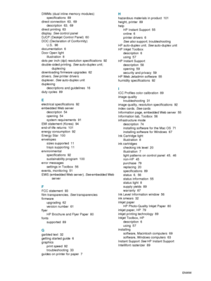 Page 105103    IndexENWW
DIMMs (dual inline memory modules)
specifications
 89
direct connection
 63, 69
description
 63, 69
direct printing
 63
display. See control panel
DJCP (Deskjet Control Panel)
 60
DOC (Declaration of Conformity)
U.S.
 98
documentation
 6
Door Open light
illustration
 8
dots per inch (dpi) resolution specifications
 92
double-sided printing. See auto-duplex unit; 
duplexing
downloading firmware upgrades
 62
drivers. See printer drivers
duplexer. See auto-duplex unit
duplexing
descriptions...