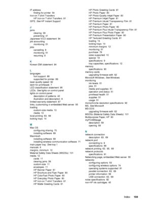 Page 106ENWWIndex104  
 
 
IP address
finding for printer
 54
Iron-on T-shirt Transfers
HP Iron-on T-shirt Transfers
 81
ISPE. See HP Instant Support
J
jams
clearing
 39
preventing
 41
Japanese VCCI statement
 94
job accounting
monitoring
 51
jobs
cancelling
 8
monitoring
 51
resuming
 8
K
Korean EMI statement 94
L
languages
font support
 89
supported for printer
 89
laser-quality speed
 92
latch for printheads
 7
LED classification statement
 95
LEDs. See lights on control panel
lights on control panel...