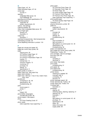 Page 107105    IndexENWW
O
Office Paper, HP 79
Office Recycled Paper, HP
 80
online help
sources
 6
opening
embedded Web server
 54
myPrintMileage
 59
operating environment specifications
 92
operating systems
supported
 90
system requirements
 90
options. See settings
ordering supplies
 55
Other Links, embedded Web server
 55
Out of Paper light
blinking
 44
illustration
 8
output tray
illustration
 7
overhead transparencies. See transparencies
overheating of printer
 26
ozone-depleting chemicals in product...