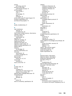 Page 108ENWWIndex106  
 
 
printing
technology used
 89
printing on both sides
automatically,manually
 16
printing supplies
area in printer
 7
cover
 7
ink cartridges
 79
lights
 8
printheads
 79
privacy while using HP Instant Support
 59
processor specifications
 90
purchase printing supplies
 79
Q
quality, troubleshooting 31
R
radio interference
reducing
 76
troubleshooting
 28
RAM (random access memory). See memory
rasterizer support
 89
rear access panel
clearing jams
 39
recycling
 101
refilled ink...