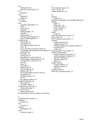 Page 109107    IndexENWW
tray
clearing jams
 39
inserting, troubleshooting
 35
tray 1
illustration
 7
tray 2
illustration
 7
weight
 89
tray, output
illustration
 7
trays
capacities, specifications
 12
cards
 11
custom-size
 11
envelopes
 11
feeding problems
 35
illustration
 7
loading media
 13
selecting,configuring,locking
 14
sizes of media supported
 10
troubleshooting
blank pages
 29
clearing jams
 39
color problems,faded output
 33
colors
 34
colors are printing as black and white
 33
cut-off pages,missing...