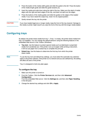 Page 1614    2 - Using the printerENWW
4Press the button of the media width guide and slide the guide to the left. Press the button 
of the media length guide and slide the guide towards you.
5Insert the media print-side down along the right of the tray. Make sure the stack of media 
aligns with the right and back edges of the tray, and does not spill over the edges.
6Press the buttons of the media guides and slide the guides to the edges of the loaded 
media. If you have raised the output tray, lower it to its...