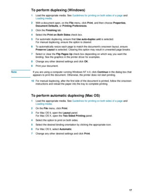 Page 19ENWW     17    
To perform duplexing (Windows)
1Load the appropriate media. See Guidelines for printing on both sides of a page and 
Loading media.
2With a document open, on the File menu, click Print, and then choose Properties, 
Document Defaults, or Printing Preferences. 
3Click the Finishing tab.
4Select the Print on Both Sides check box.
5For automatic duplexing, ensure that Use auto-duplex unit is selected.
For manual duplexing, ensure the option is cleared.
6To automatically resize each page to...