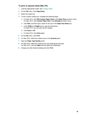 Page 21ENWW     19    
To print on special media (Mac OS)
1Load the appropriate media. See Loading media.
2On the File menu, click Page Setup.
3Select the media size. 
4To set a custom media size, complete the following steps:
 a For Mac OS 9, click Edit Custom Paper Sizes in the Paper Size pull-down menu.
For Mac OS X, click Custom Paper Size in the Settings pull-down menu.
 bClick New, and then type a name for the size in the Paper Size Name box.
 c In the Width and Height boxes, type the dimensions. 
For Mac...