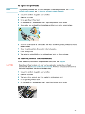 Page 25ENWW     23    
To replace the printheads
NoteOnly replace printheads after you have attempted to clean the printheads. See To clean 
printheads automatically and To clean the printhead contacts manually.
1Ensure the printer is plugged in and turned on.
2Open the top cover.
3Lift to open the printhead latch.
4Lift the handle of a printhead and use it to pull the printhead out of its slot.
5Remove the new printhead from its package, and then remove the protective tape. 
6Insert the printhead into its...