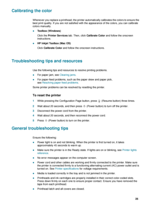 Page 27ENWW     25    
Calibrating the color
Whenever you replace a printhead, the printer automatically calibrates the colors to ensure the 
best print quality. If you are not satisfied with the appearance of the colors, you can calibrate 
colors manually.
zToolbox (Windows)
Click the Printer Services tab. Then, click Calibrate Color and follow the onscreen 
instructions.
zHP Inkjet Toolbox (Mac OS)
Click Calibrate Color and follow the onscreen instructions.
Troubleshooting tips and resources
Use the following...