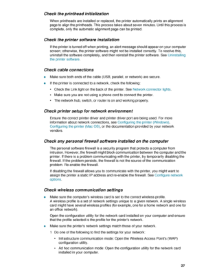 Page 29ENWW     27    
Check the printhead initialization
When printheads are installed or replaced, the printer automatically prints an alignment 
page to align the printheads. This process takes about seven minutes. Until this process is 
complete, only the automatic alignment page can be printed. 
Check the printer software installation
If the printer is turned off when printing, an alert message should appear on your computer 
screen; otherwise, the printer software might not be installed correctly. To...