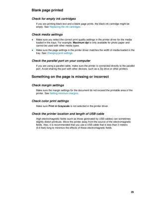 Page 31ENWW     29    
Blank page printed
Check for empty ink cartridges
If you are printing black text and a blank page prints, the black ink cartridge might be 
empty. See Replacing the ink cartridges.
Check media settings
zMake sure you select the correct print quality settings in the printer driver for the media 
loaded in the trays. For example, Maximum dpi is only available for photo paper and 
cannot be used with other media types.
zMake sure the page settings in the printer driver matches the width of...