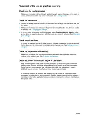 Page 3230    3 - Maintaining and troubleshootingENWW
Placement of the text or graphics is wrong
Check how the media is loaded
Make sure the media width and length guides fit snugly against the edges of the stack of 
media, and make sure the tray is not overloaded. See Loading media.
Check the media size
zContent on a page might be cut off if the document size is larger than the media that you 
are using.
zMake sure the media size selected in the printer driver matches the size of media loaded 
in the tray. See...