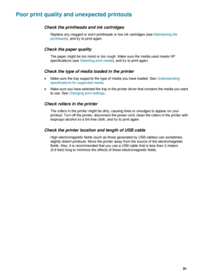 Page 33ENWW     31    
Poor print quality and unexpected printouts
Check the printheads and ink cartridges
Replace any clogged or worn printheads or low ink cartridges (see Maintaining the 
printheads), and try to print again.
Check the paper quality
The paper might be too moist or too rough. Make sure the media used meets HP 
specifications (see Selecting print media), and try to print again.
Check the type of media loaded in the printer
zMake sure the tray supports the type of media you have loaded. See...
