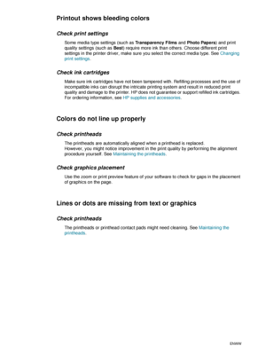 Page 3634    3 - Maintaining and troubleshootingENWW
Printout shows bleeding colors
Check print settings
Some media type settings (such as Transparency Films and Photo Papers) and print 
quality settings (such as Best) require more ink than others. Choose different print 
settings in the printer driver, make sure you select the correct media type. See Changing 
print settings.
Check ink cartridges
Make sure ink cartridges have not been tampered with. Refilling processes and the use of 
incompatible inks can...