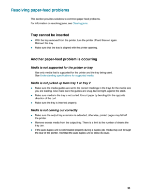 Page 37ENWW     35    
Resolving paper-feed problems
This section provides solutions to common paper-feed problems.
For information on resolving jams, see Clearing jams.
Tray cannot be inserted 
zWith the tray removed from the printer, turn the printer off and then on again. 
Reinsert the tray.
zMake sure that the tray is aligned with the printer opening.
Another paper-feed problem is occurring
Media is not supported for the printer or tray
Use only media that is supported for the printer and the tray being...