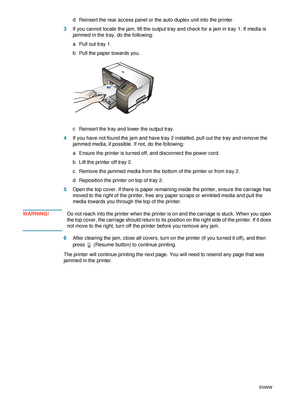 Page 4240    3 - Maintaining and troubleshootingENWW
d Reinsert the rear access panel or the auto-duplex unit into the printer.
3If you cannot locate the jam, lift the output tray and check for a jam in tray 1. If media is 
jammed in the tray, do the following:
a Pull out tray 1.
b Pull the paper towards you.
c Reinsert the tray and lower the output tray.
4If you have not found the jam and have tray 2 installed, pull out the tray and remove the 
jammed media, if possible. If not, do the following:
a Ensure the...