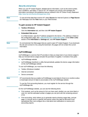 Page 61ENWW     59    
Security and privacy
When you use HP Instant Support, detailed device information, such as the serial number, 
error conditions, and status, is sent to HP. HP respects your privacy and manages this 
information according to the guidelines that are outlined in the HP Online Privacy Statement 
(http://www.hp.com/country/us/eng/privacy.htm).
NoteTo view all of the data that is sent to HP, select Source (for Internet Explorer) or Page Source 
(for Netscape) from the View menu in your Web...