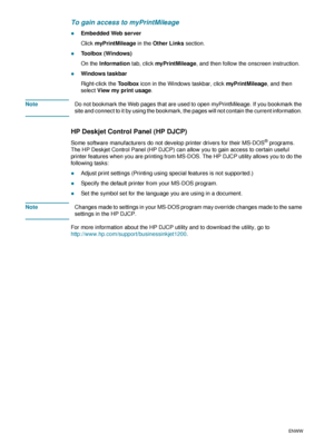 Page 6260    5 - Configuring and managing the printerENWW
To gain access to myPrintMileage
zEmbedded Web server
Click myPrintMileage in the Other Links section.
zToolbox (Windows)
On the Information tab, click myPrintMileage, and then follow the onscreen instruction.
zWindows taskbar
Right-click the Toolbox icon in the Windows taskbar, click myPrintMileage, and then 
select View my print usage. 
NoteDo not bookmark the Web pages that are used to open myPrintMileage. If you bookmark the 
site and connect to it...