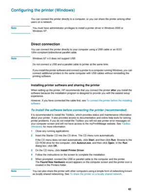 Page 65ENWW     63    
Configuring the printer (Windows)
You can connect the printer directly to a computer, or you can share the printer among other 
users on a network. 
NoteYou must have administrator privileges to install a printer driver in Windows 2000 or 
Windows XP.
Direct connection 
You can connect the printer directly to your computer using a USB cable or an IEEE 
1284-compliant bidirectional parallel cable.
NoteWindows NT 4.0 does not support USB.
Do not connect a USB and a parallel cable to printer...