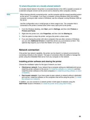 Page 67ENWW     65    
To share the printer on a locally shared network
In a locally shared network, the printer is connected directly to the USB or parallel connector of 
a selected computer (known as the server) and is shared by other computers (clients). 
NoteWhen sharing a directly connected printer, use the computer with the newest operating system 
as the server. For example, if you have a computer running Windows 2000 and another 
computer running an older version of Windows, use the computer running...