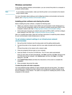 Page 69ENWW     67    
Wireless connection
If your printer supports wireless communication, you can connect the printer to a computer or 
a network without cables. 
NoteTo use wireless communication, make sure that the printer is not connected to the network 
using a network cable.
For more information about setting up and configuring wireless communication and security 
options, see Configuring wireless communication options.
Installing printer software and sharing the printer
Before installing the printer...