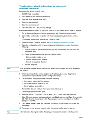 Page 7068    5 - Configuring and managing the printerENWW
To set wireless network settings in an ad hoc network 
(advanced users only)
Devices on the ad hoc network must:
zBe 802.11b/g-compatible
zHave ad hoc as the communication mode
zHave the same network name SSID
zBe on the same subnet
zBe on the same channel
zHave the same 802.11b/g security settings
Follow these steps to connect to the printer using its factory default ad hoc network settings:
1Set up the printer hardware (see the setup poster and the...