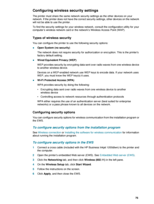 Page 77ENWW     75    
Configuring wireless security settings
The printer must share the same network security settings as the other devices on your 
network. If the printer does not have the correct security settings, other devices on the network 
will not be able to use the printer.
To find the security settings for your wireless network, consult the configuration utility for your 
computer’s wireless network card or the network’s Wireless Access Point (WAP).
Types of wireless security
You can configure the...