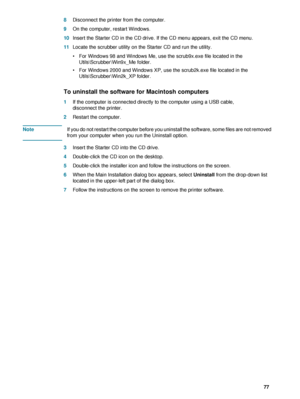 Page 79ENWW     77     8Disconnect the printer from the computer.
9On the computer, restart Windows.
10Insert the Starter CD in the CD drive. If the CD menu appears, exit the CD menu.
11Locate the scrubber utility on the Starter CD and run the utility.
 For Windows 98 and Windows Me, use the scrub9x.exe file located in the 
Utils\Scrubber\Win9x_Me folder. 
 For Windows 2000 and Windows XP, use the scrub2k.exe file located in the 
Utils\Scrubber\Win2k_XP folder. 
To uninstall the software for Macintosh...