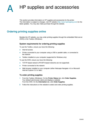 Page 8078    A - HP supplies and accessoriesENWW
A
HP supplies and accessories
This section provides information on HP supplies and accessories for the printer. 
The information is subject to changes, visit HP website (http://www.hpshopping.com) for the 
latest updates. You may also make purchase through the website.
Ordering printing supplies online
Besides the HP website, you may order printing supplies through the embedded Web server 
(EWS) or the Toolbox (Windows).
System requirements for ordering printing...