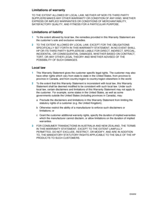 Page 9088    B - Support and warrantyENWW
Limitations of warranty
TO THE EXTENT ALLOWED BY LOCAL LAW, NEITHER HP NOR ITS THIRD PARTY 
SUPPLIERS MAKES ANY OTHER WARRANTY OR CONDITION OF ANY KIND, WHETHER 
EXPRESS OR IMPLIED WARRANTIES OR CONDITIONS OF MERCHANTABILITY, 
SATISFACTORY QUALITY, AND FITNESS FOR A PARTICULAR PURPOSE.
Limitations of liability
1To the extent allowed by local law, the remedies provided in this Warranty Statement are 
the customer’s sole and exclusive remedies.
2TO THE EXTENT ALLOWED BY...