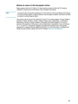 Page 99ENWW     97    
Notice to users in the European Union
Radio products with the CE 0984 or CE alert marking comply with the R&TTE Directive 
(1999/5/EC) issued by the Commission of the European Community.
NoteLow-power radio LAN product operating in 2.4-GHz band, for Home and Office environments. 
In some countries/regions, using the product may be subject to specific restrictions as listed 
for specific countries/regions below.
This product may be used in the following EU and EFTA countries/regions:...