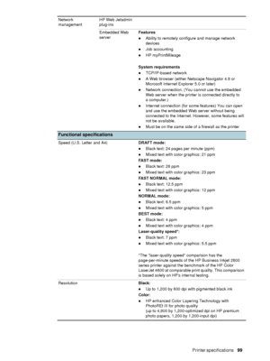 Page 101ENWWPrinter specifications     99    
Network 
managementHP Web Jetadmin 
plug-ins
Embedded Web 
serverFeatures
zAbility to remotely configure and manage network 
devices
zJob accounting
zHP myPrintMileage
System requirements
zTCP/IP-based network
zA Web browser (either Netscape Navigator 4.8 or 
Microsoft Internet Explorer 5.0 or later)
zNetwork connection. (You cannot use the embedded 
Web server when the printer is connected directly to 
a computer.)
zInternet connection (for some features) You can...