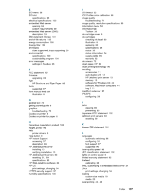 Page 109ENWWIndex107  
 
  E
EIO menu 56
EIO slot
specifications
 96
electrical specifications
 100
embedded Web server
opening
 34
system requirements
 99
embedded Web server (EWS)
description
 33
EMI statement (Korea)
 101
end-of-life returns
 105
energy consumption
 100
Energy Star
 104
envelopes
sizes supported, trays supporting
 20
environmental
specifications
 100
sustainability program
 104
error messages
settings in Toolbox
 35
F
FCC statement 101
firmware
upgrading
 39
flyer
HP Brochure and Flyer Paper...