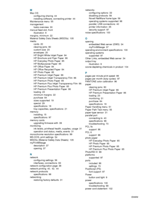 Page 110108    IndexENWW
M
Mac OS
configuring sharing
 44
installing software, connecting printer
 44
Maintenance menu
 55
management
tasks overview
 30
manual feed slot, front
illustration
 8
margins, minimum
 22
Material Safety Data Sheets (MSDSs)
 105
media
cards
 20
clearing jams
 80
custom-size
 20
envelopes
 20
HP Bright White Inkjet Paper
 84
HP Brochure and Flyer Paper
 86
HP Everyday Photo Paper
 85
HP Multipurpose Paper
 85
HP Office Paper
 84
HP Office Recycled Paper
 84
HP Photo Paper
 85
HP Premium...