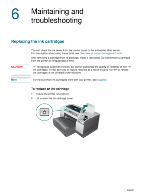 Page 6260    6 - Maintaining and troubleshootingENWW
6
Maintaining and 
troubleshooting
Replacing the ink cartridges
You can check the ink levels from the control panel or the embedded Web server. 
For information about using these tools, see Overview of printer management tools. 
After removing a cartridge from its package, install it right away. Do not remove a cartridge 
from the printer for long periods of time.
CAUTIONHP recognizes customer’s choice, but cannot guarantee the quality or reliability of...