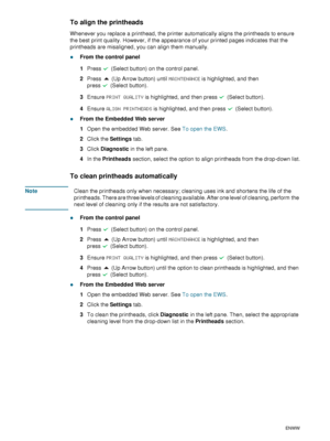 Page 6462    6 - Maintaining and troubleshootingENWW
To align the printheads
Whenever you replace a printhead, the printer automatically aligns the printheads to ensure 
the best print quality. However, if the appearance of your printed pages indicates that the 
printheads are misaligned, you can align them manually.
zFrom the control panel
1Press   (Select button) on the control panel.
2Press   (Up Arrow button) until MAINTENANCE is highlighted, and then 
press (Select button).
3Ensure PRINT QUALITY is...