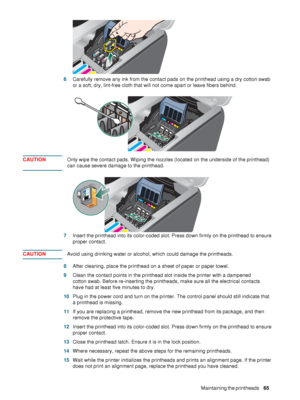 Page 67ENWWMaintaining the printheads     65     6Carefully remove any ink from the contact pads on the printhead using a dry cotton swab 
or a soft, dry, lint-free cloth that will not come apart or leave fibers behind.
CAUTIONOnly wipe the contact pads. Wiping the nozzles (located on the underside of the printhead) 
can cause severe damage to the printhead.
7Insert the printhead into its color-coded slot. Press down firmly on the printhead to ensure 
proper contact.
CAUTIONAvoid using drinking water or...