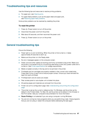 Page 69ENWWTroubleshooting tips and resources     67    
Troubleshooting tips and resources
Use the following tips and resources to resolve printing problems. 
zFor paper jam, see Clearing jams.
zFor paper-feed problems, such as the paper skew and paper pick, 
see Resolving paper-feed problems.
Some printer problems can be resolved by resetting the printer.
To reset the printer
1Press   (Power button) to turn off the printer.
2Disconnect the power cord from the printer.
3Wait about 20 seconds, and then...