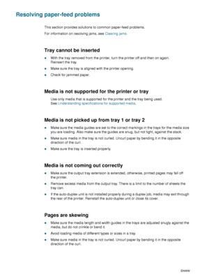 Page 7876    6 - Maintaining and troubleshootingENWW
Resolving paper-feed problems
This section provides solutions to common paper-feed problems.
For information on resolving jams, see Clearing jams.
Tray cannot be inserted 
zWith the tray removed from the printer, turn the printer off and then on again. 
Reinsert the tray.
zMake sure the tray is aligned with the printer opening.
zCheck for jammed paper.
Media is not supported for the printer or tray
Use only media that is supported for the printer and the tray...